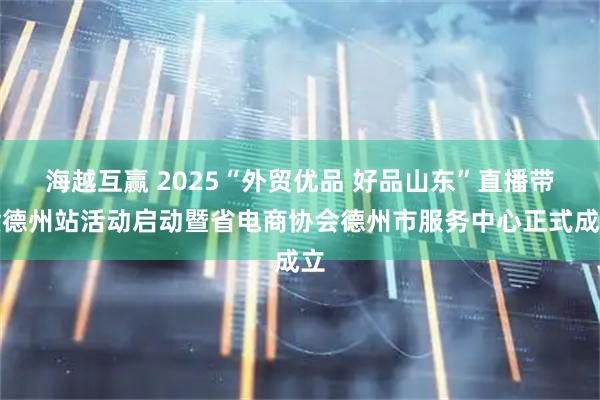 海越互赢 2025“外贸优品 好品山东”直播带货德州站活动启动暨省电商协会德州市服务中心正式成立