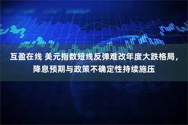 互盈在线 美元指数短线反弹难改年度大跌格局，降息预期与政策不确定性持续施压