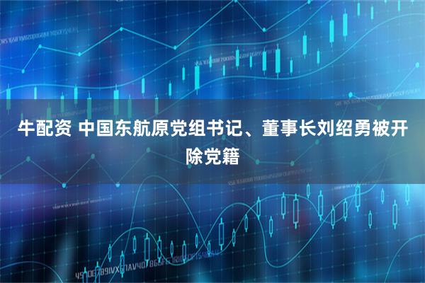 牛配资 中国东航原党组书记、董事长刘绍勇被开除党籍