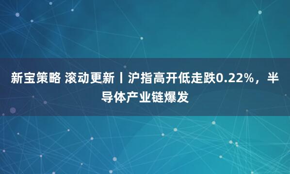 新宝策略 滚动更新丨沪指高开低走跌0.22%，半导体产业链爆发