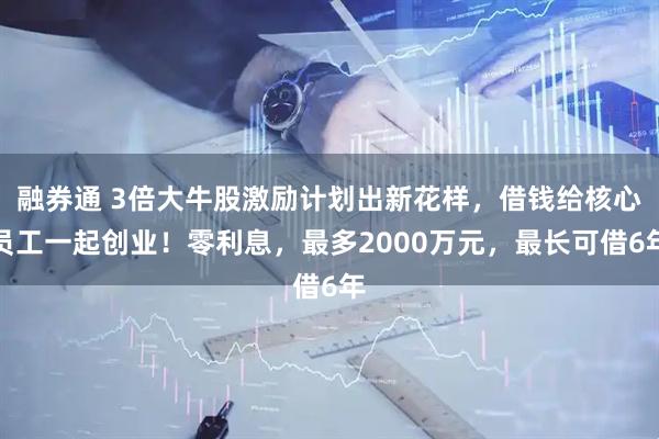 融券通 3倍大牛股激励计划出新花样，借钱给核心员工一起创业！零利息，最多2000万元，最长可借6年
