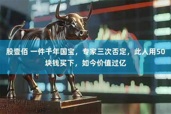 股壹佰 一件千年国宝，专家三次否定，此人用50块钱买下，如今价值过亿