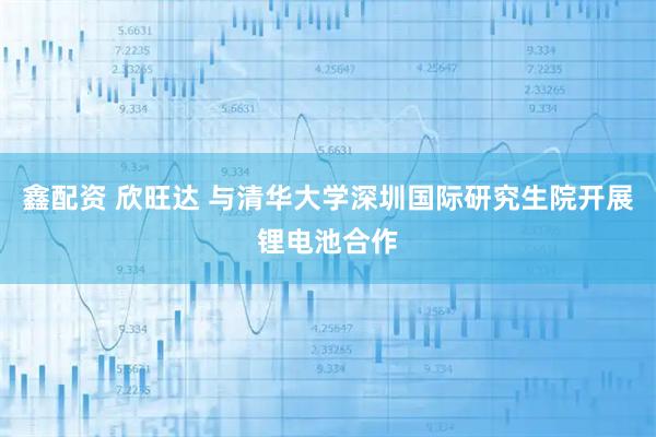 鑫配资 欣旺达 与清华大学深圳国际研究生院开展锂电池合作