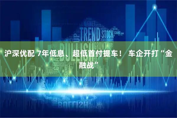 沪深优配 7年低息、超低首付提车！ 车企开打“金融战”