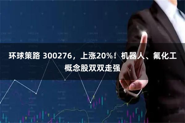 环球策路 300276，上涨20%！机器人、氟化工概念股双双走强