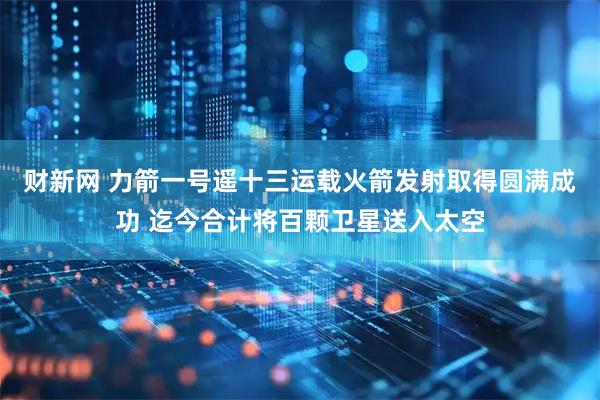 财新网 力箭一号遥十三运载火箭发射取得圆满成功 迄今合计将百颗卫星送入太空