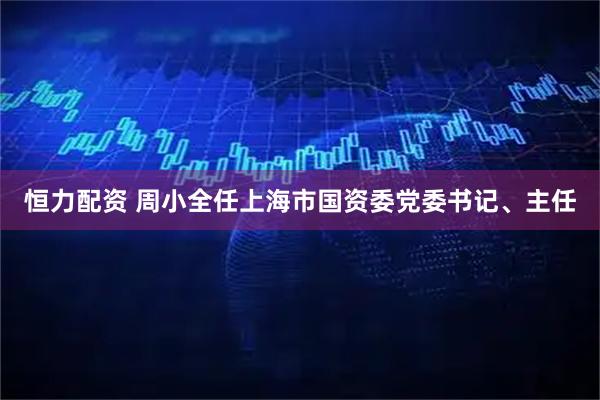 恒力配资 周小全任上海市国资委党委书记、主任